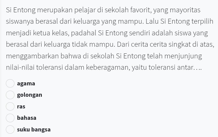 Si Entong merupakan pelajar di sekolah favorit, yang mayoritas
siswanya berasal dari keluarga yang mampu. Lalu Si Entong terpilih
menjadi ketua kelas, padahal Si Entong sendiri adalah siswa yang
berasal dari keluarga tidak mampu. Dari cerita cerita singkat di atas,
menggambarkan bahwa di sekolah Si Entong telah menjunjung
nilai-nilai toleransi dalam keberagaman, yaitu toleransi antar. ..
agama
golongan
ras
bahasa
suku bangsa