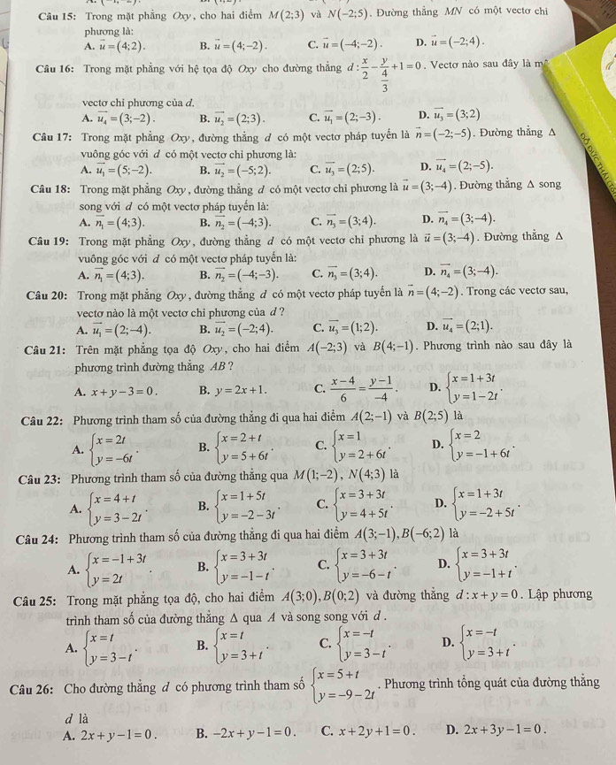 Trong mặt phẳng Oxy, cho hai điểm M(2;3) và N(-2;5). Đường thẳng MN có một vectơ chỉ
phương là:
A. vector u=(4;2). B. vector u=(4;-2). C. vector u=(-4;-2). D. vector u=(-2;4).
Câu 16: Trong mặt phẳng với hệ tọa độ Oxy cho đường thẳng d: x/2 -frac y 4/3 +1=0 Vectơ nào sau đây là mộ
vectơ chỉ phương của d,
A. vector u_4=(3;-2). B. vector u_2=(2;3). C. vector u_1=(2;-3). D. vector u_3=(3;2)
Câu 17: Trong mặt phẳng Oxy, đường thẳng đ có một vectơ pháp tuyến là vector n=(-2;-5). Đường thẳng A
vuông góc với d có một vectơ chỉ phương là:
A. vector u_1=(5;-2). B. vector u_2=(-5;2). C. vector u_3=(2;5). D. vector u_4=(2;-5).
Câu 18: Trong mặt phẳng Oxy , đường thẳng đ có một vectơ chỉ phương là vector u=(3;-4). Đường thẳng Δ song
song với đ có một vectơ pháp tuyến là:
A. overline n_1=(4;3). B. vector n_2=(-4;3). C. vector n_3=(3;4). D. vector n_4=(3;-4).
Câu 19: Trong mặt phẳng Oxy, đường thẳng d có một vectơ chỉ phương là vector u=(3;-4). Đường thẳng A
vuông góc với đ có một vectơ pháp tuyển là:
A. vector n_1=(4;3). B. vector n_2=(-4;-3). C. overline n_3=(3;4). D. vector n_4=(3;-4).
Câu 20: Trong mặt phẳng x 0 , đường thẳng đ có một vectơ pháp tuyến là vector n=(4;-2).  Trong các vectơ sau,
vectơ nào là một vectơ chi phương của d ?
A. vector u_1=(2;-4). B. vector u_2=(-2;4). C. vector u_3=(1;2). D. vector u_4=(2;1).
Câu 21: Trên mặt phẳng tọa độ O_2 y, cho hai điểm A(-2;3) và B(4;-1). Phương trình nào sau đây là
phương trình đường thẳng AB ?
A. x+y-3=0 B. y=2x+1. C.  (x-4)/6 = (y-1)/-4 . D. beginarrayl x=1+3t y=1-2tendarray. .
Câu 22: Phương trình tham số của đường thẳng đi qua hai điểm A(2;-1) và B(2;5) là
A. beginarrayl x=2t y=-6tendarray. . B. beginarrayl x=2+t y=5+6tendarray. . C. beginarrayl x=1 y=2+6tendarray. . D. beginarrayl x=2 y=-1+6tendarray. .
Câu 23: Phương trình tham số của đường thắng qua M(1;-2),N(4;3) là
A. beginarrayl x=4+t y=3-2tendarray. . B. beginarrayl x=1+5t y=-2-3tendarray. . C. beginarrayl x=3+3t y=4+5tendarray. . D. beginarrayl x=1+3t y=-2+5tendarray. .
Câu 24: Phương trình tham số của đường thẳng đi qua hai điểm A(3;-1),B(-6;2) là
A. beginarrayl x=-1+3t y=2tendarray. B. beginarrayl x=3+3t y=-1-tendarray. . C. beginarrayl x=3+3t y=-6-tendarray. . D. beginarrayl x=3+3t y=-1+tendarray. .
Câu 25: Trong mặt phẳng tọa độ, cho hai điểm A(3;0),B(0;2) và đường thẳng d:x+y=0. Lập phương
trình tham số của đường thẳng Δ qua A và song song với d .
A. beginarrayl x=t y=3-tendarray. . B. beginarrayl x=t y=3+tendarray. . C. beginarrayl x=-t y=3-tendarray. . D. beginarrayl x=-t y=3+tendarray. .
Câu 26: Cho đường thắng đ có phương trình tham số beginarrayl x=5+t y=-9-2tendarray.. Phương trình tổng quát của đường thẳng
d là
A. 2x+y-1=0. B. -2x+y-1=0. C. x+2y+1=0. D. 2x+3y-1=0.