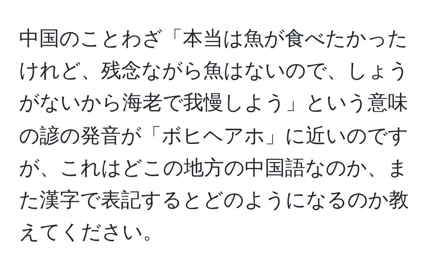 中国のことわざ「本当は魚が食べたかったけれど、残念ながら魚はないので、しょうがないから海老で我慢しよう」という意味の諺の発音が「ボヒヘアホ」に近いのですが、これはどこの地方の中国語なのか、また漢字で表記するとどのようになるのか教えてください。