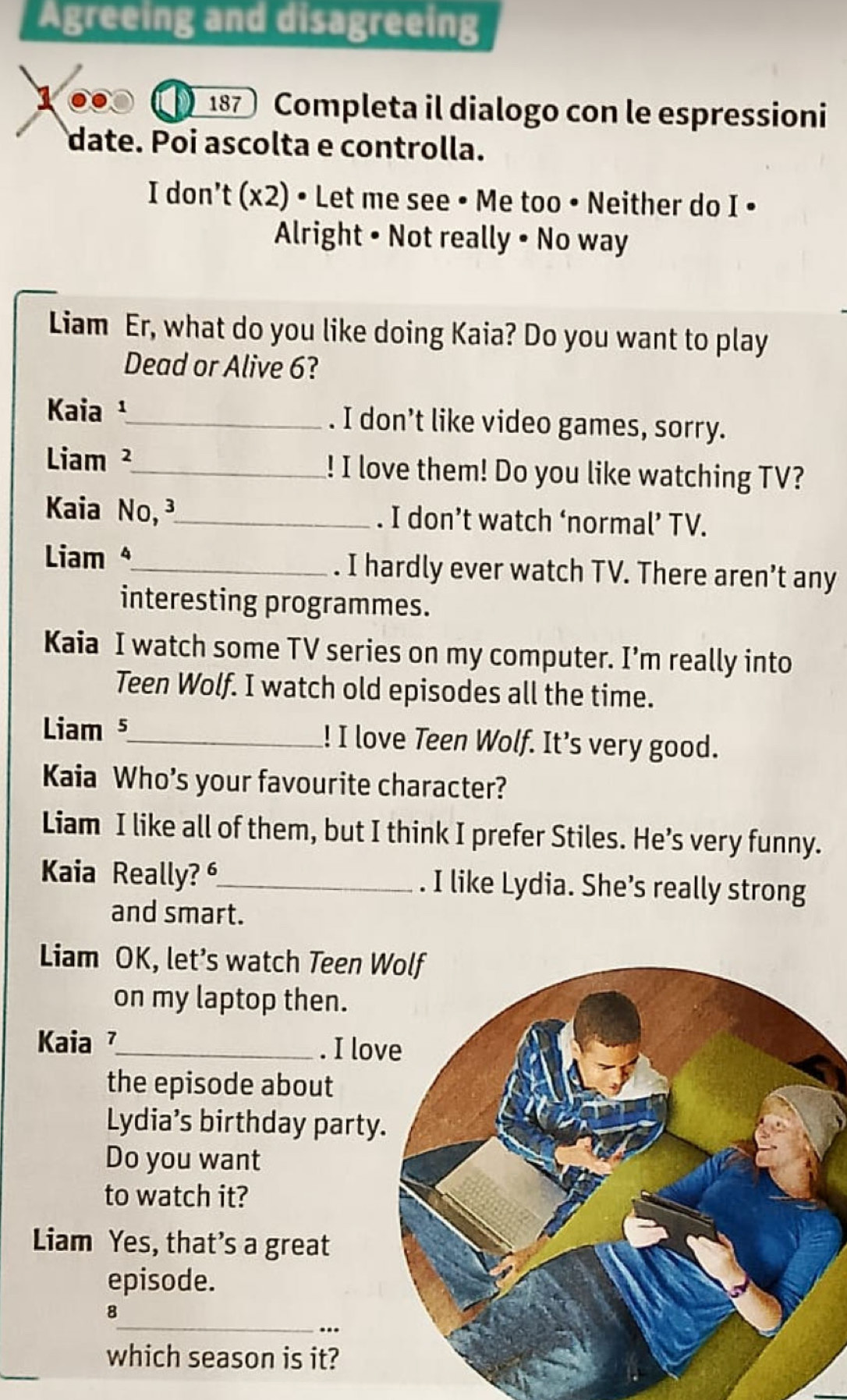 Agreeing and disagreeing
100 187 Completa il dialogo con le espressioni 
date. Poi ascolta e controlla. 
I don't (x22 2) • Let me see • Me too • Neither do I • 
Alright • Not really • No way 
Liam Er, what do you like doing Kaia? Do you want to play 
Dead or Alive 6? 
Kaia ¹_ . I don’t like video games, sorry. 
Liam ²_ ! I love them! Do you like watching TV? 
Kaia No, ³_ . I don’t watch ‘normal’ TV. 
Liam _. I hardly ever watch TV. There aren’t any 
interesting programmes. 
Kaia I watch some TV series on my computer. I’m really into 
Teen Wolf. I watch old episodes all the time. 
Liam 5_ ! I love Teen Wolf. It’s very good. 
Kaia Who's your favourite character? 
Liam I like all of them, but I think I prefer Stiles. He’s very funny. 
Kaia Really? _. I like Lydia. She’s really strong 
and smart. 
Liam OK, let’s watch Teen 
on my laptop then. 
Kaia _. I lov 
the episode about 
Lydia’s birthday party 
Do you want 
to watch it? 
Liam Yes, that's a great 
episode. 
_ 
8 
.. 
which season is it?