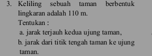 Keliling sebuah taman berbentuk 
lingkaran adalah 110 m. 
Tentukan : 
a. jarak terjauh kedua ujung taman, 
b. jarak dari titik tengah taman ke ujung 
tam an.