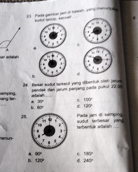 Pada gambar jam di bawah, yang manuniug
sudut lancip, kecuall ....
C
a
ar adalah
b.
d.
24. Besar sudut terkecil yang dibentuk olen jarum
pendek dan jarum panjang pada pukul 22.0
amping, adalah ...
vang ter- 30°
a,
C. 100°..
b. 60°
d. 120°
Pada jam di samping,
25.sudut terbesar yang
terbentuk adalah ....
nenun-
a. 90^o C. 180°
b. 120° d. 240°