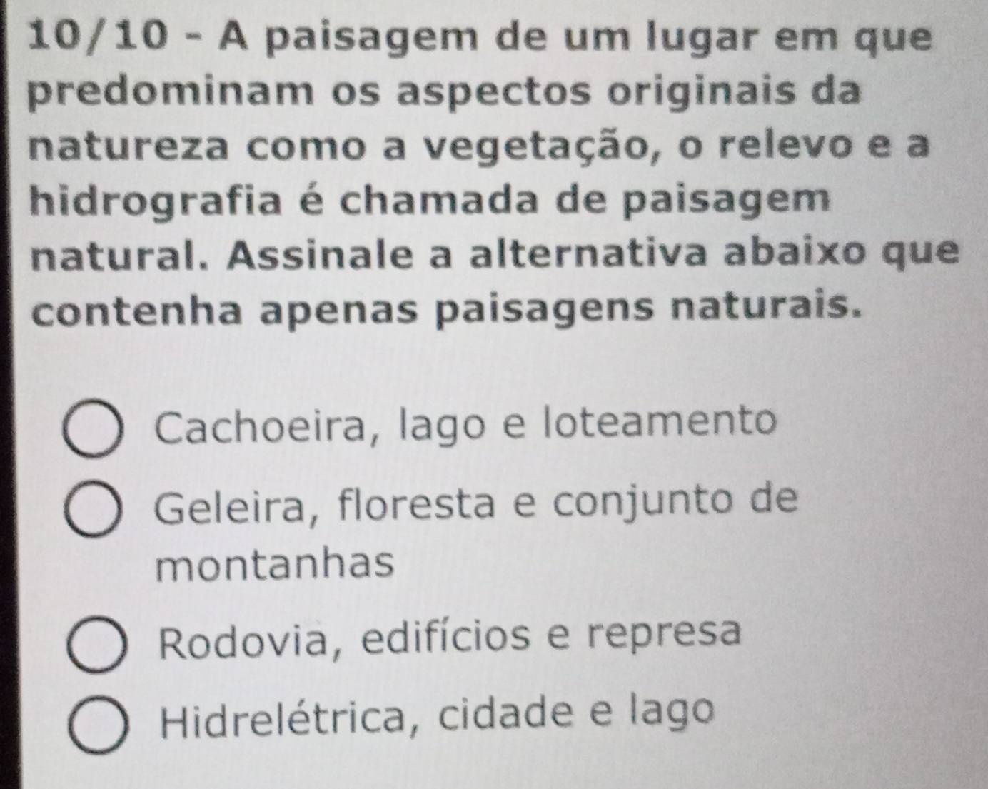 10/10 - A paisagem de um lugar em que
predominam os aspectos originais da
natureza como a vegetação, o relevo e a
hidrografia é chamada de paisagem
natural. Assinale a alternativa abaixo que
contenha apenas paisagens naturais.
Cachoeira, lago e loteamento
Geleira, floresta e conjunto de
montanhas
Rodovia, edifícios e represa
Hidrelétrica, cidade e lago