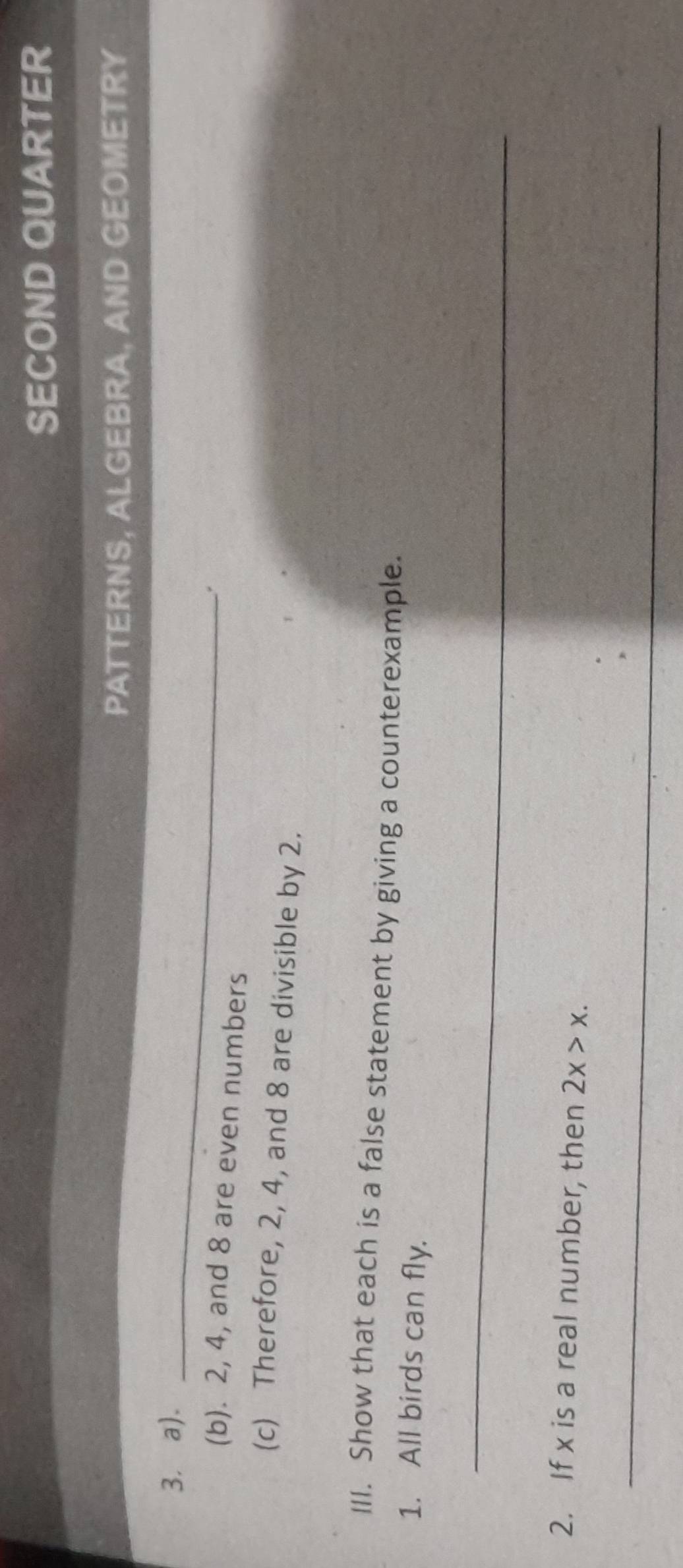 SECOND QUARTER 
PATTERNS, ALGEBRA, AND GEOMETRY 
3. a)._ 
(b). 2, 4, and 8 are even numbers 
(c) Therefore, 2, 4, and 8 are divisible by 2. 
III. Show that each is a false statement by giving a counterexample. 
1. All birds can fly. 
_ 
2. If x is a real number, then 2x>x. 
_