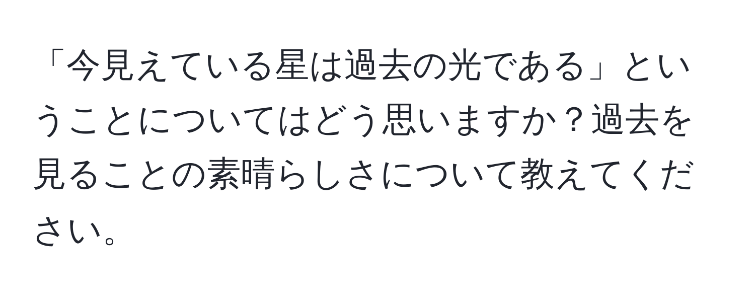 「今見えている星は過去の光である」ということについてはどう思いますか？過去を見ることの素晴らしさについて教えてください。