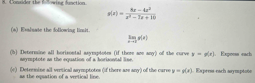 Consider the following function.
g(x)= (8x-4x^2)/x^2-7x+10 
(a) Evaluate the following limit.
limlimits _xto 2g(x)
(b) Determine all horizontal asymptotes (if there are any) of the curve y=g(x). Express each 
asymptote as the equation of a horizontal line. 
(c) Determine all vertical asymptotes (if there are any) of the curve y=g(x). Express each asymptote 
as the equation of a vertical line.