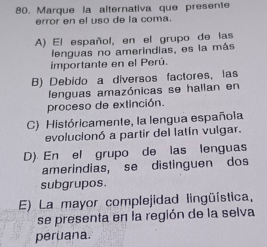 Marque la alternativa que presente
error en el uso de la coma.
A) El español, en el grupo de las
lenguas no amerindias, es la más
importante en el Perú.
B) Debido a diversos factores, las
lenguas amazónicas se hallan en
proceso de extInción.
C) Históricamente, la lengua española
evolucionó a partir del latín vulgar.
D). En el grupo de las lenguas
amerindias, se distinguen dos
subgrupos.
E) La mayor complejidad lingüística,
se presenta en la región de la selva
peruana