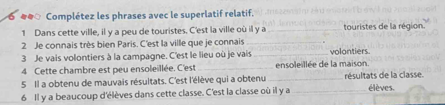 ● _●ª Complétez les phrases avec le superlatif relatif. 
1 Dans cette ville, il y a peu de touristes. C'est la ville où il y a _touristes de la région. 
2 Je connais très bien Paris. C’est la ville que je connais_ 
3 Je vais volontiers à la campagne. C’est le lieu où je vais_ 
volontiers. 
4 Cette chambre est peu ensoleillée. C'est _ensoleillée de la maison. 
5 Il a obtenu de mauvais résultats. C'est l'élève qui a obtenu _résultats de la classe. 
6 Il y a beaucoup d'élèves dans cette classe. C'est la classe où il y a _élèves.