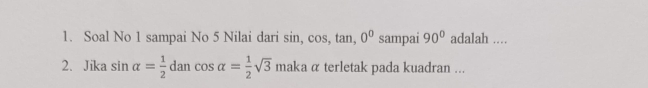 Soal No 1 sampai No 5 Nilai dari sin, cos, tan, 0^0 sampai 90° adalah .... 
2. Jika sin alpha = 1/2 dancos alpha = 1/2 sqrt(3)maka α terletak pada kuadran ...