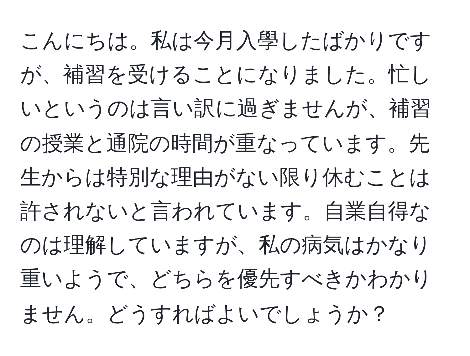 こんにちは。私は今月入學したばかりですが、補習を受けることになりました。忙しいというのは言い訳に過ぎませんが、補習の授業と通院の時間が重なっています。先生からは特別な理由がない限り休むことは許されないと言われています。自業自得なのは理解していますが、私の病気はかなり重いようで、どちらを優先すべきかわかりません。どうすればよいでしょうか？