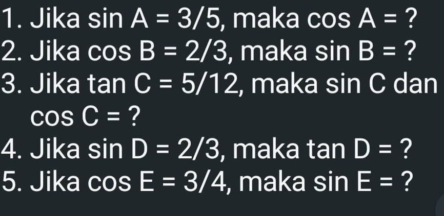 Jika sin A=3/5 , maka cos A= ? 
2. Jika cos B=2/3 , maka sin B= ? 
3. Jika tan C=5/12 , maka sin C dan
cos C= ? 
4. Jika sin D=2/3 , maka tan D= ? 
5. Jika cos E=3/4 , maka sin E= ?