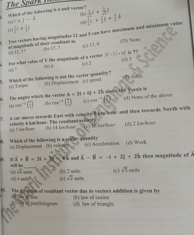 The Spark Tn
2. Which of the following is a unit vector?  1/sqrt(2) hat i+ 1/sqrt(2) hat j
(b)
(a) i+j-widehat k
(d)
(c)  1/2 hat i+ 1/2 hat j  1/3 hat i+ 1/3 hat j+ 1/3 hat k
8. Two vectors having magnitudes 12 and 5 can have maximum and minimum value
(b) 17, 7 (c) 13,0 (D) None
(a) 12, 17 of magnitude of their resultant as
4. For what value of Y the magnitude of a vector 2hat i-3hat j+Yhat k is 7?
(a) 7 (b) 6 (c) 2 (d) 5
5. Which of the following is not the vector quantity?
(a) Torque (b) Displacement (c) speed (d) force
6. The angles which the vector A=3hat i+6hat j+2hat k alone the Y-axis is
(a) cos^(-1)( 6/7 ) (b) cos^(-1)( 4/7 ) (c) cos^(-1)beginpmatrix 3  m/7 endpmatrix (d) None of the above
47. A car moves towards East with velocity 8 km/hour and then towards North with
velocity 6 km/hour. The resultant velocity
(a) 5 km/hour (b) 14 km/hour (c) 10 km/hour (d) 2 km/hour
8. Which of the following is a scalar quantity
(a) Displacement (b) velocity (c) Acceleration (d) Work
49. If vector A+vector B=3i+2) 4 k and vector A-vector B=-hat i+2hat j+2hat k then magnitude of overline A
_
will be .
(a) sqrt(6) units (b) 2 units (c) sqrt(5) units
(d) 4 units (e) sqrt(2) units
50. The direction of resultant vector due to vectors addition is given by
(a) law of sine (b) law of cosine
(c) law of parallelogram (d) law of triangle