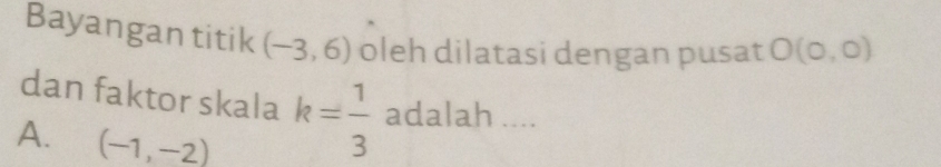 Bayangan titik (-3,6) oleh dilatasi dengan pusat O(0,0)
dan faktor skala k= 1/3  adalah ....
A. (-1,-2)