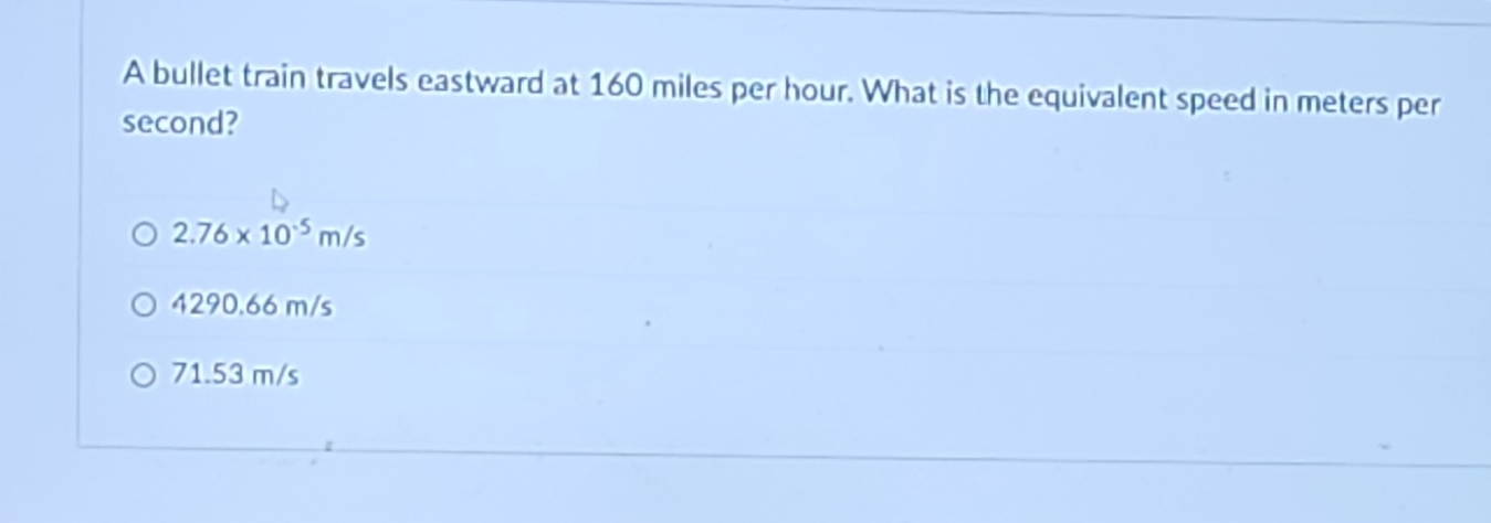 A bullet train travels eastward at 160 miles per hour. What is the equivalent speed in meters per
second?
2.76* 10^(-5)m/s
4290.66 m/s
71.53 m/s