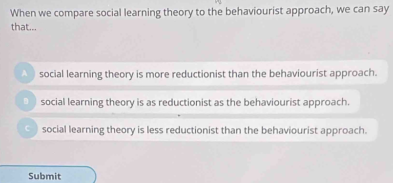 When we compare social learning theory to the behaviourist approach, we can say
that...
social learning theory is more reductionist than the behaviourist approach.
D social learning theory is as reductionist as the behaviourist approach.
social learning theory is less reductionist than the behaviourist approach.
Submit