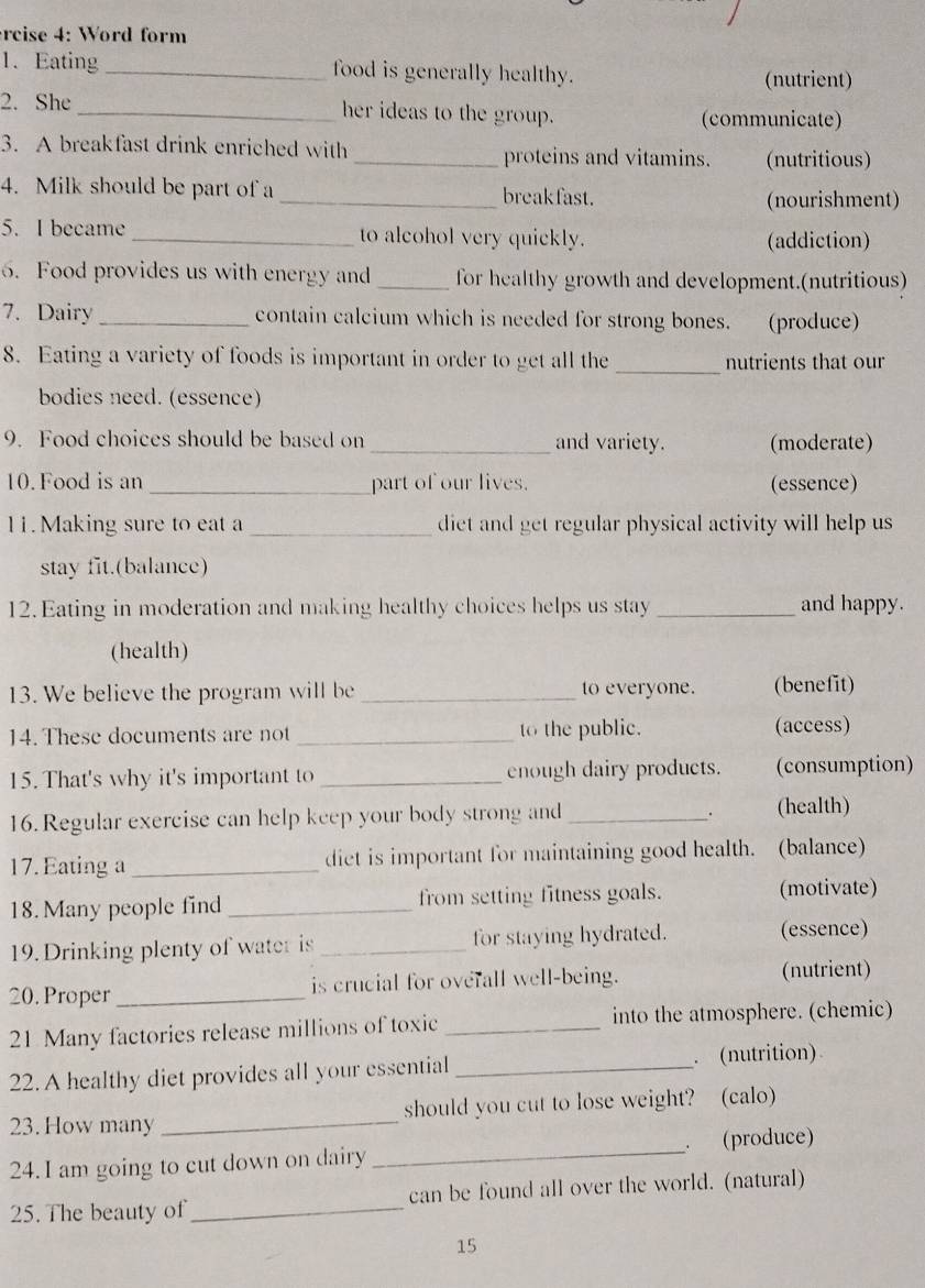 rcise 4: Word form 
1. Eating _food is generally healthy. (nutrient) 
2. She _her ideas to the group. (communicate) 
3. A breakfast drink enriched with _proteins and vitamins. (nutritious) 
4. Milk should be part of a _breakfast. 
(nourishment) 
5. I became _to alcohol very quickly. (addiction) 
6. Food provides us with energy and_ for healthy growth and development.(nutritious) 
7. Dairy contain calcium which is needed for strong bones. (produce) 
8. Eating a variety of foods is important in order to get all the _nutrients that our 
bodies need. (essence) 
9. Food choices should be based on _and variety. (moderate) 
10. Food is an _part of our lives. (essence) 
11. Making sure to eat a _diet and get regular physical activity will help us 
stay fit.(balance) 
12. Eating in moderation and making healthy choices helps us stay _and happy. 
(health) 
13. We believe the program will be _to everyone. (benefit) 
14. These documents are not _to the public. (access) 
15. That's why it's important to _enough dairy products. (consumption) 
16. Regular exercise can help keep your body strong and _. (health) 
17. Eating a _diet is important for maintaining good health. (balance) 
18. Many people find from setting fitness goals. (motivate) 
19. Drinking plenty of water is _for staying hydrated. (essence) 
20. Proper _is crucial for overall well-being. (nutrient) 
21 Many factories release millions of toxic _into the atmosphere. (chemic) 
22. A healthy diet provides all your essential_ . (nutrition) 
23. How many _should you cut to lose weight? (calo) 
24. I am going to cut down on dairy _. (produce) 
25. The beauty of _can be found all over the world. (natural) 
15