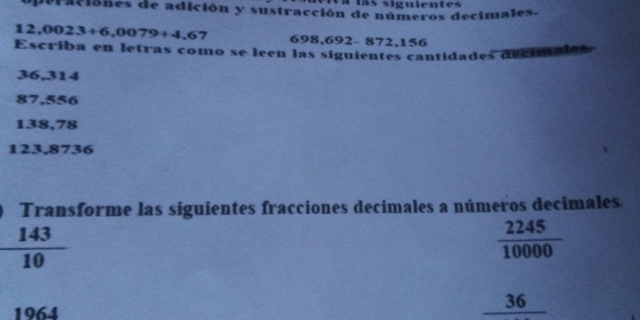 Va las siguientes 
eraciones de adición y sustracción de números decimales.
12,0023+6,0079+4,67
698,692- 872,156
Escriba en letras como se leen las siguientes cantidades deciniaies
36,314
87,556
138,78
123,8736
a Transforme las siguientes fracciones decimales a números decimales.
 143/10 
 2245/10000 
1964
_ 36