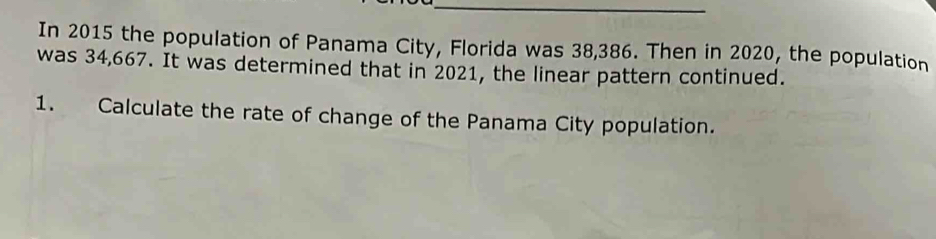 In 2015 the population of Panama City, Florida was 38,386. Then in 2020, the population 
was 34,667. It was determined that in 2021, the linear pattern continued. 
1. Calculate the rate of change of the Panama City population.