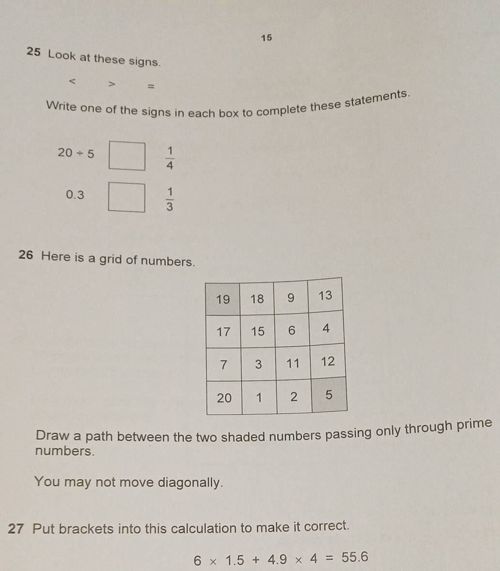 15 
25 Look at these signs. 
< > = 
Write one of the signs in each box to complete these statements.
20/ 5
 1/4 
0.3
 1/3 
26 Here is a grid of numbers. 
Draw a path between the two shaded numbers passing only through prime 
numbers. 
You may not move diagonally. 
27 Put brackets into this calculation to make it correct.
6* 1.5+4.9* 4=55.6