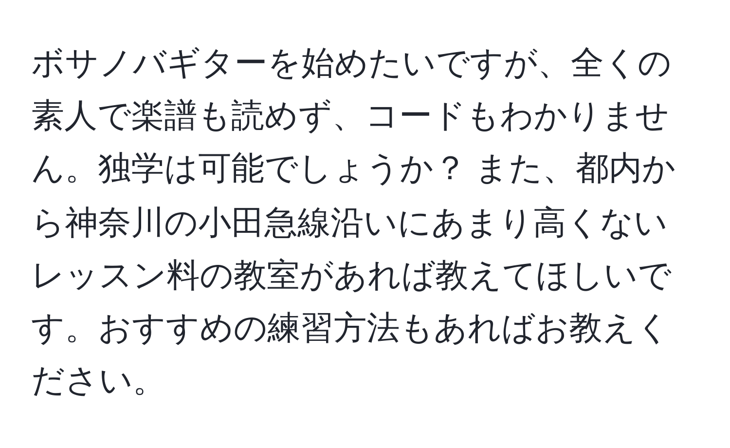 ボサノバギターを始めたいですが、全くの素人で楽譜も読めず、コードもわかりません。独学は可能でしょうか？ また、都内から神奈川の小田急線沿いにあまり高くないレッスン料の教室があれば教えてほしいです。おすすめの練習方法もあればお教えください。