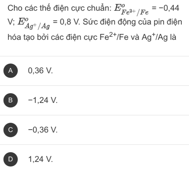 Cho các thế điện cực chuẩn: E_Fe^(2+)/Fe°=-0,44
V; E_Ag^+/Ag°=0,8V 7. Sức điện động của pin điện
hóa tạo bởi các điện cực Fe^(2+)/F e và Ag^+/Ag là
A 0,36 V.
B −1,24 V.
C −0,36 V.
D 1,24 V.