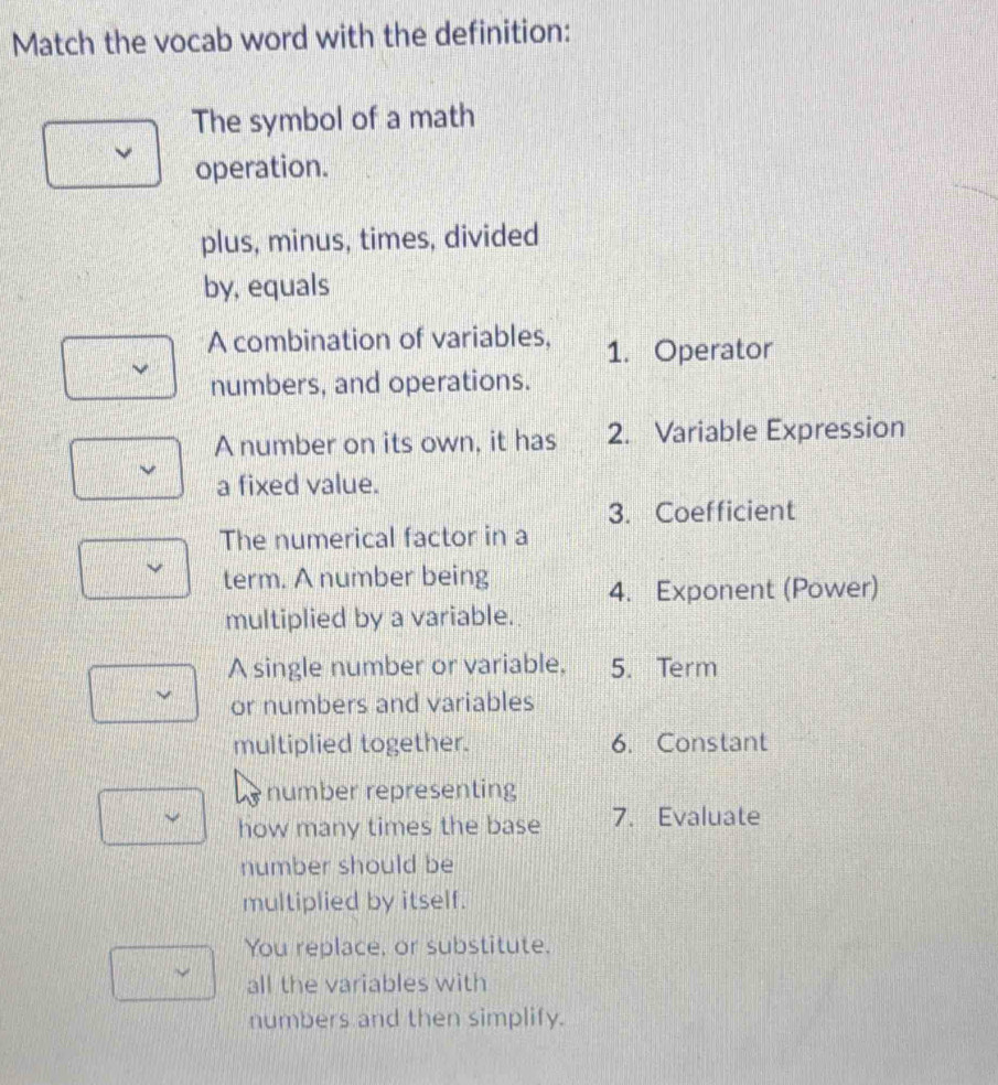 Match the vocab word with the definition: 
The symbol of a math 
operation. 
plus, minus, times, divided 
by, equals 
A combination of variables, 1. Operator 
numbers, and operations. 
A number on its own, it has 2. Variable Expression 
a fixed value. 
3. Coefficient 
The numerical factor in a 
term. A number being 
4. Exponent (Power) 
multiplied by a variable. 
A single number or variable, 5. Term 
or numbers and variables 
multiplied together. 6. Constant 
number representing 
how many times the base 7. Evaluate 
number should be 
multiplied by itself. 
You replace, or substitute. 
all the variables with 
numbers and then simplify.