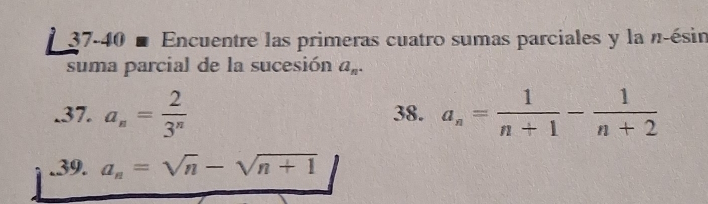 37-40 ■ Encuentre las primeras cuatro sumas parciales y la n-ésin 
suma parcial de la sucesión a_n. 
.37. a_n= 2/3^n  38. a_n= 1/n+1 - 1/n+2 .39. a_n=sqrt(n)-sqrt(n+1)