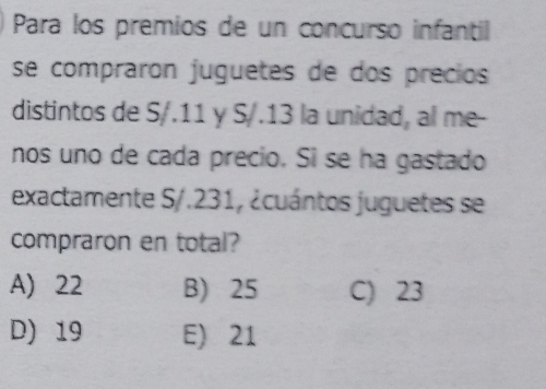 Para los premios de un concurso infantil
se compraron juguetes de dos precios
distintos de S/.11 y S/.13 la unidad, al me-
nos uno de cada precio. Si se ha gastado
exactamente S/.231, ¿cuántos juguetes se
compraron en total?
A) 22 B) 25 C) 23
D) 19 E) 21