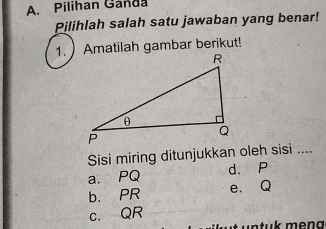 Pilihan Ganda
Pilihlah salah satu jawaban yang benar!
1. Amatilah gambar berikut!
Sisi miring ditunjukkan oleh sisi ....
a. PQ d. P
b. PR e. Q
c. QR