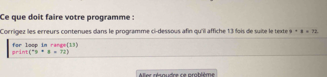 Ce que doit faire votre programme : 
Corrigez les erreurs contenues dans le programme ci-dessous afin qu'il affiche 13 fois de suite le texte 9*8=72. 
for loop in range(13) 
print (''9*8=72)
Aller résoudre ce problème