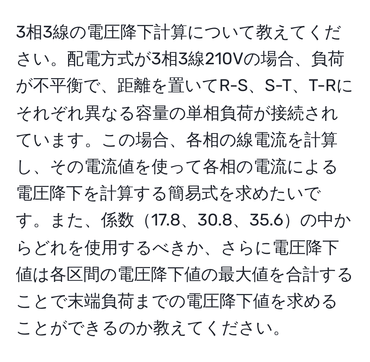 3相3線の電圧降下計算について教えてください。配電方式が3相3線210Vの場合、負荷が不平衡で、距離を置いてR-S、S-T、T-Rにそれぞれ異なる容量の単相負荷が接続されています。この場合、各相の線電流を計算し、その電流値を使って各相の電流による電圧降下を計算する簡易式を求めたいです。また、係数17.8、30.8、35.6の中からどれを使用するべきか、さらに電圧降下値は各区間の電圧降下値の最大値を合計することで末端負荷までの電圧降下値を求めることができるのか教えてください。