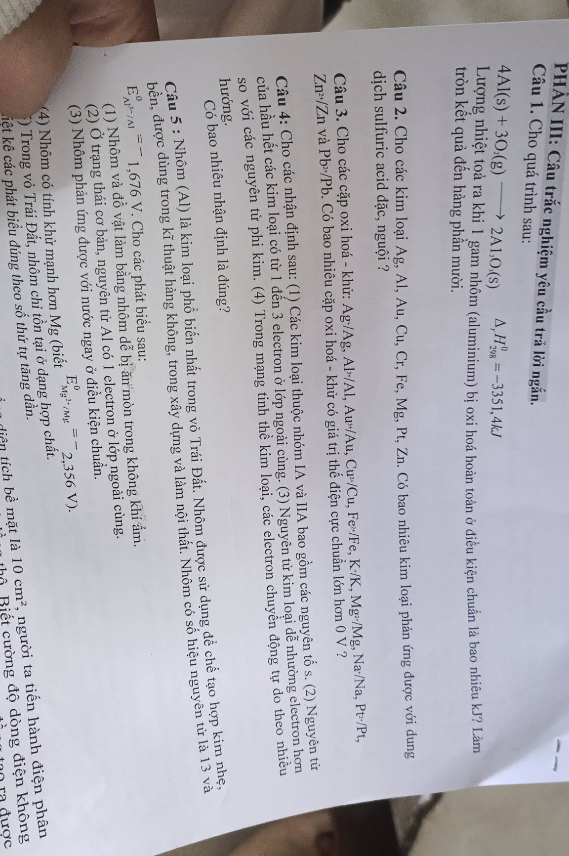 PHẢN III: Câu trắc nghiệm yêu cầu trả lời ngắn.
Câu 1. Cho quá trình sau:
4Al(s)+3O_2(g)to 2Al_2O_3(s) △ H_(298)^0=-3351,4kJ
Lượng nhiệt toả ra khi 1 gam nhôm (aluminium) bị oxi hoá hoàn toàn ở điều kiện chuẩn là bao nhiêu kJ? Làm
tròn kết quả đến hàng phần mười.
Câu 2. Cho các kim loại Ag, Al, Au, Cu, Cr, Fe, Mg, Pt, Zn. Có bao nhiêu kim loại phản ứng được với dung
dịch sulfuric acid đặc, nguội ?
Câu 3. Cho các cặp oxi hoá - khử: Ag·/Ag, Al>/Al, Au>/Au, Cu>/Cu, Fe>/Fe, K·/K, Mg>/Mg, Na·/Na, Pt>/Pt,
Zn>/Zn và Pb>/Pb. Có bao nhiêu cặp oxi hoá - khử có giá trị thế điện cực chuẩn lớn hơn 0 V ?
Câu 4: Cho các nhận định sau: (1) Các kim loại thuộc nhóm IA và IIA bao gồm các nguyên tố s. (2) Nguyên từ
của hầu hết các kim loại có từ 1 đến 3 electron ở lớp ngoài cùng. (3) Nguyên tử kim loại dễ nhường electron hơn
so với các nguyên tử phi kim. (4) Trong mạng tinh thể kim loại, các electron chuyền động tự do theo nhiều
hướng.
Có bao nhiêu nhận định là đúng?
Câu 5 : Nhôm (Al) là kim loại phổ biến nhất trong vỏ Trái Đất. Nhôm được sử dụng để chế tạo hợp kim nhẹ,
bền, được dùng trong kĩ thuật hàng không, trong xây dựng và làm nội thất. Nhôm có số hiệu nguyên tử là 13 và
E_AP^(3-)/Al^0=^-1,676V *. Cho các phát biểu sau:
(1) Nhôm và đồ vật làm bằng nhôm dễ bị ăn mòn trong không khí ẩm.
(2) Ở trạng thái cơ bản, nguyên tử Al có 1 electron ở lớp ngoài cùng.
(3) Nhôm phản ứng được với nước ngay ở điều kiện chuẩn.
(4) Nhôm có tính khử mạnh hơn Mg (biết E_Mg^(2+)/Mg^0=-_2,356V).
*) Trong vỏ Trái Đất, nhôm chỉ tồn tại ở dạng hợp chất.
1  diệ n tích bề mặt là 10cm^2 , người ta tiến hành điện phân
kiết kê các phát biểu đúng theo số thứ tự tăng dần.
u thổ Biết cường độ dòng điện không
a tạo ra được