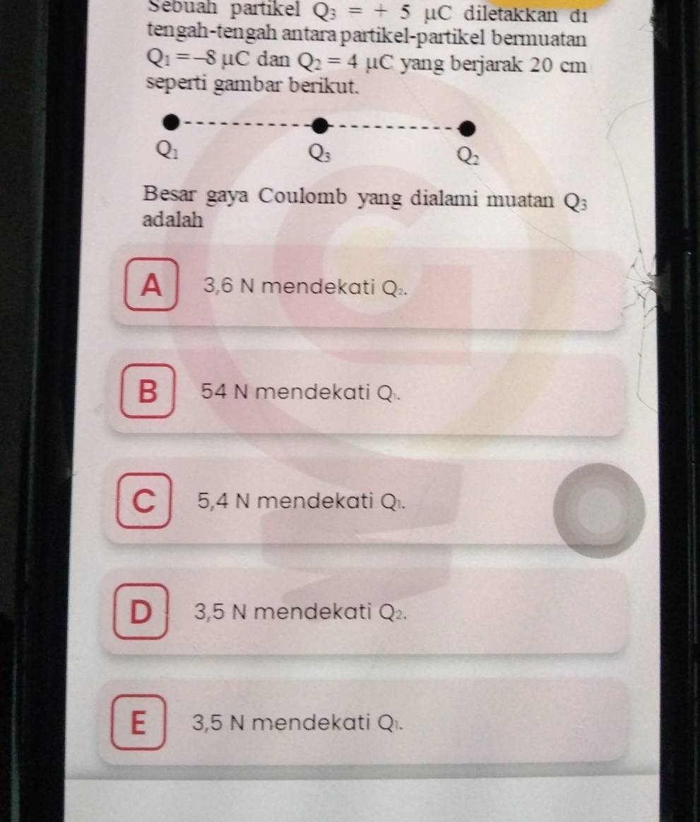 Sebuah partikel Q_3=+5mu C diletakkan dı
tengah-tengah antara partikel-partikel bermuatan
Q_1=-8mu C dan Q_2=4mu C yang berjarak 20 cm
seperti gambar berikut.
Q_1
Q_3
Q_2
Besar gaya Coulomb yang dialami muatan Q_3
adalah
A 3,6 N mendekati Q_2.
B 54 N mendekati Q.
C 5,4 N mendekati Q.
D 3,5 N mendekati Q_2.
E 3,5 N mendekati Q.