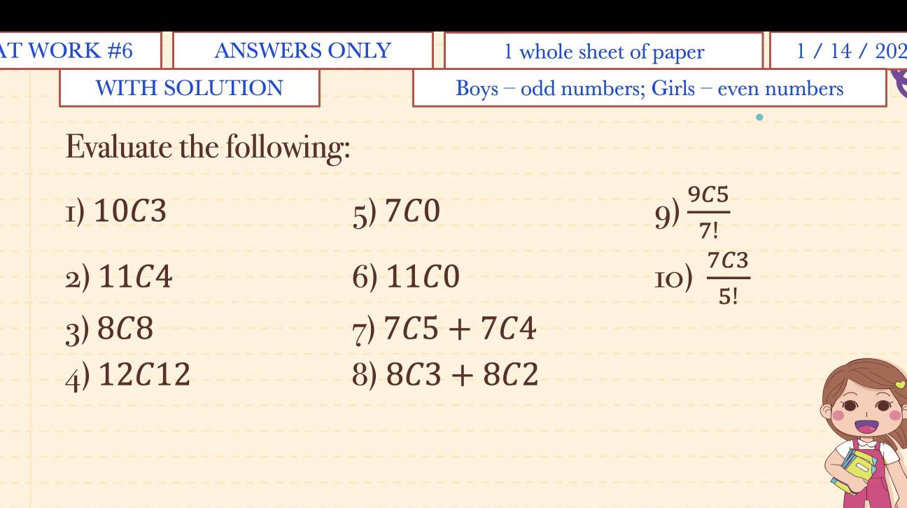 WORK #6 ANSWERS ONLY 1 whole sheet of paper 1 / 14 / 202 
WITH SOLUTION Boys - odd numbers; Girls - even numbers 
Evaluate the following: 
1) 10C3 5) 7C0 9)  9C5/7! 
2) 11C4 6) 11C0 10)  7C3/5! 
3) 8C8 7) 7C5+7C4
4) 12C12 8) 8C3+8C2