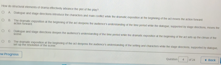 How do structural elements of drama effectively advance the plot of the play?
A. Dialogue and stage directions introduce the characters and main conflict while the dramatic exposition at the beginning of the act moves the action forward.
action forward
B. The dramatic exposition at the beginning of the act deepens the audience's understanding of the time period while the dialogue, supported by stage directions, moves the
scene
C Dialogue and stage directions deepen the audience's underslanding of the time period while the dramatic exposition at the beginning of the act sets up the climax of the
D. The dramatic exposition at the beginning of the act deepens the audience's understanding of the setting and characters while the stage directions, supported by dialogue,
set up the resolution of the scene 
ew Progress Question 4 of 24 1 Back