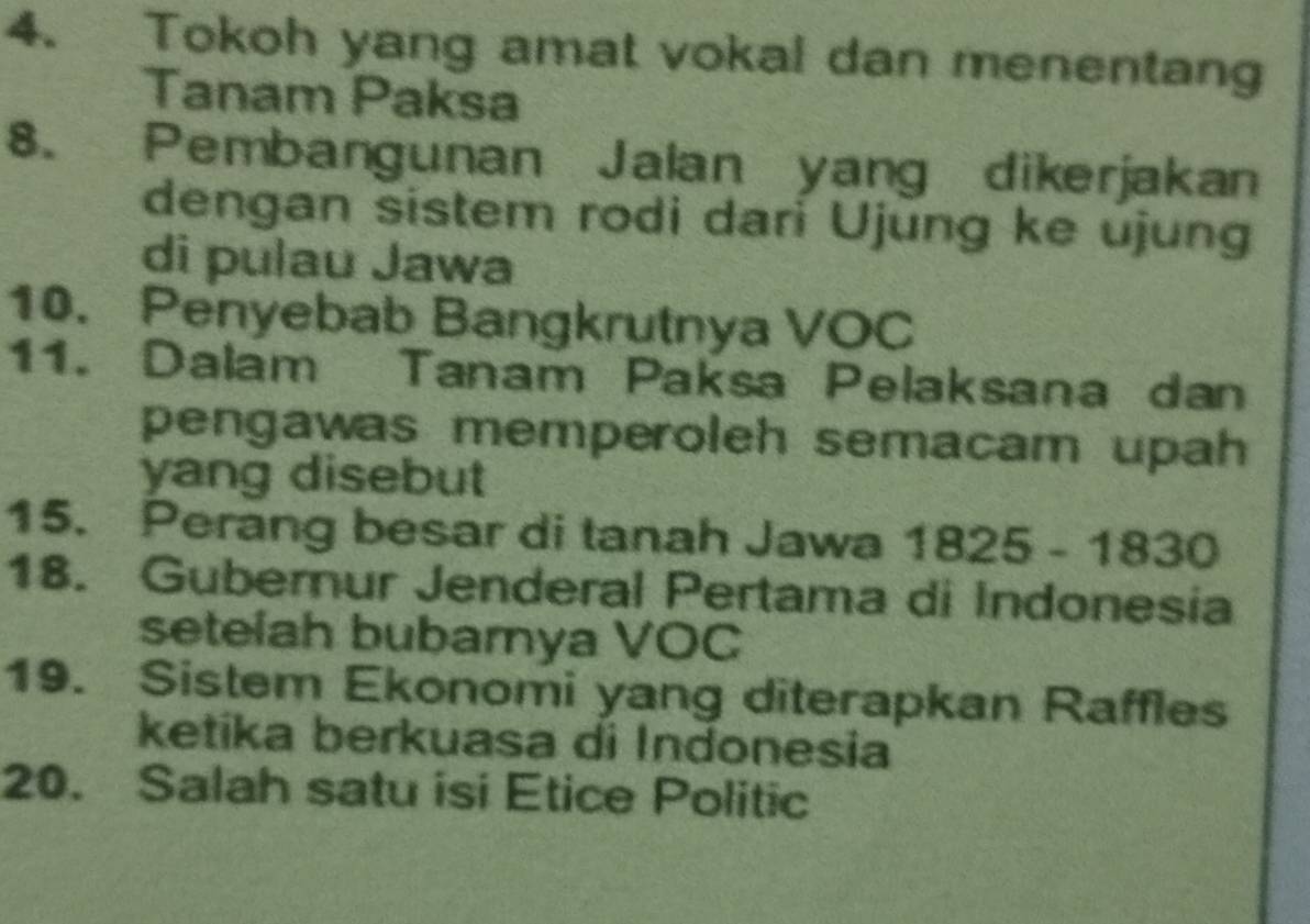 Tokoh yang amat vokal dan menentang 
Tanam Paksa 
8. Pembangunan Jalan yang dikerjakan 
dengan sistem rodi dari Ujung ke ujung 
di pulau Jawa 
10. Penyebab Bangkrutnya VOC 
11. Dalam Tanam Paksa Pelaksana dan 
pengawas memperoleh semacam upah 
yang disebut 
15. Perang besar di tanah Jawa 1825-1830
18. Gubernur Jenderal Pertama di Indonesia 
setelah bubarnya VOC 
19. Sistem Ekonomi yang diterapkan Raffles 
ketika berkuasa di Indonesia 
20. Salah satu isi Etice Politic