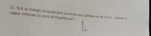 Soit un triangle rectangle dont la somme des cathètes est de 20 cm. Calcule la 
valeur minimale du carré de l'hypoténuse?