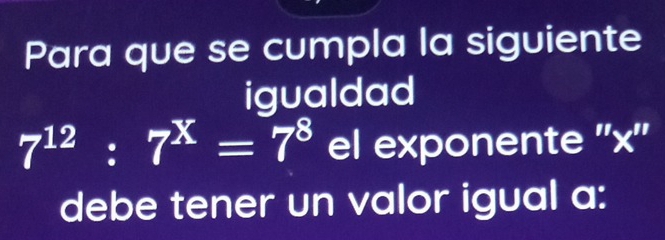 Para que se cumpla la siguiente 
igualdad
7^(12):7^x=7^8 el exponente '' x '' 
debe tener un valor igual a: