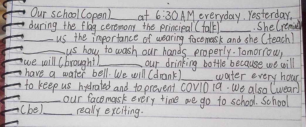 Our school (open)_ at 6:30 AMeveryday. Yesterday, 
during the flag ceremony the principal( fall_ .She Cremin 
_us the importance of wearing facemask and she (teach) 
_us how to wash our hands properly. Tomorrow, 
we will (brought_ our drinking bottle because we will 
have a water bell. We will (drank)_ water every hour 
to keep us hydrated and to prevent cov1019. We also lwear) 
_our facemask every time we go to school. School 
(be)._ really exciting.