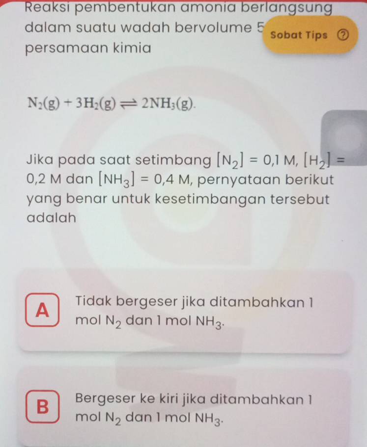 Reaksi pembentukan amonia berlangsung
dalam suatu wadah bervolume 5 Sobat Tips ②
persamaan kimia
N_2(g)+3H_2(g)leftharpoons 2NH_3(g). 
Jika pada saat setimbang [N_2]=0,1M, [H_2]=
0,2 M dan [NH_3]=0,4M , pernyataan berikut 
yang benar untuk kesetimbangan tersebut
adalah
Tidak bergeser jika ditambahkan 1
A mol N_2 dan 1 mol NH_3.
B Bergeser ke kiri jika ditambahkan 1
mol N_2 dan 1 mol NH_3.