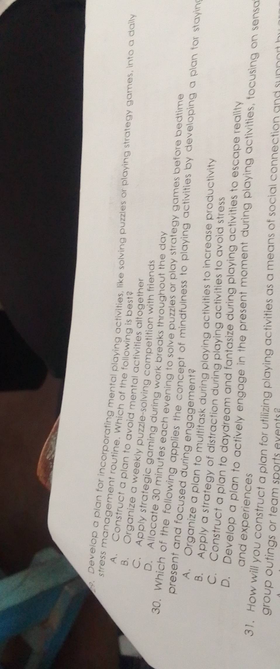 Develop a plan for incorporating mental playing activities, like solving puzzles or playing strategy games, into a daily
stress management routine. Which of the following is best?
A. Construct a plan to avoid mental activities altogether
B. Organize a weekly puzzle-solving competition with friends
C. Apply strategic gaming during work breaks throughout the day
D. Allocate 30 minutes each evening to solve puzzles or play strategy games before bedtime
30. Which of the following applies the concept of mindfulness to playing activities by developing a plan for stayin
present and focused during engagement?
A. Organize a plan to multitask during playing activities to increase productivity
B. Apply a strategy of distraction during playing activities to avoid stress
C. Construct a plan to daydream and fantasize during playing activities to escape reality
D. Develop a plan to actively engage in the present moment during playing activities, focusing on sensa
and experiences
31. How will you construct a plan for utilizing playing activities as a means of social connection and sup p ot
group outings or team sports events?