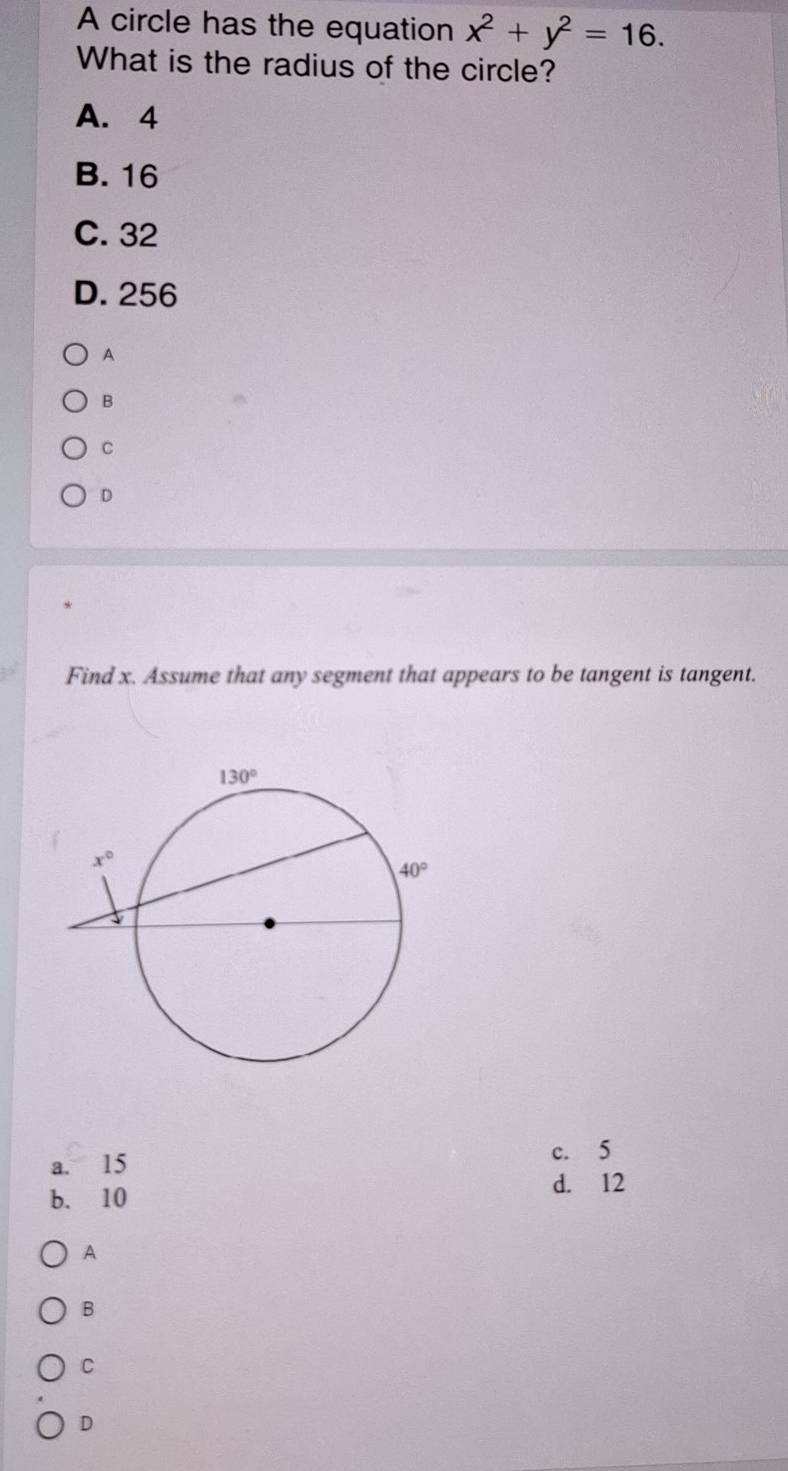 A circle has the equation x^2+y^2=16.
What is the radius of the circle?
A. 4
B. 16
C. 32
D. 256
A
B
C
D
Find x. Assume that any segment that appears to be tangent is tangent.
a. 15
c. 5
b. 10
d. 12
A
B
C
D