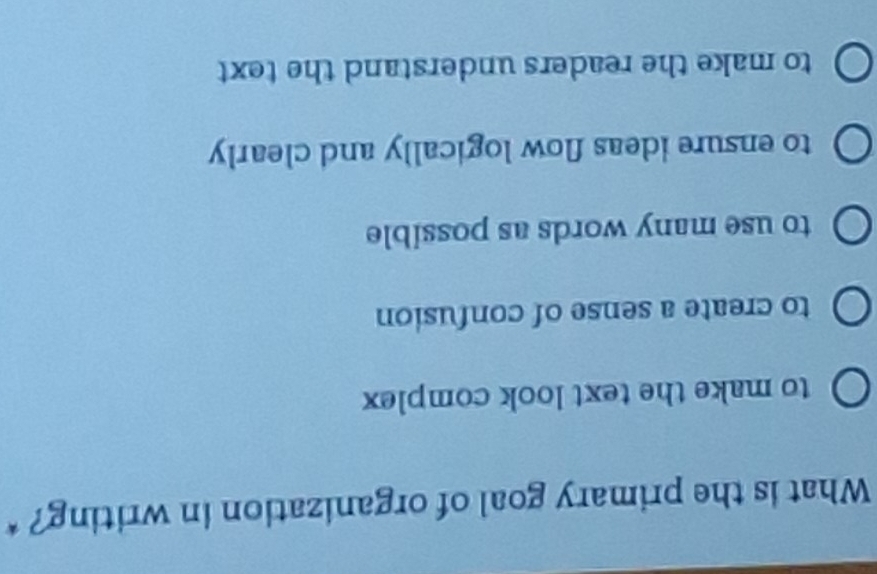 What is the primary goal of organization in writing? *
to make the text look complex
to create a sense of confusion
to use many words as possible
to ensure ideas flow logically and clearly
to make the readers understand the text