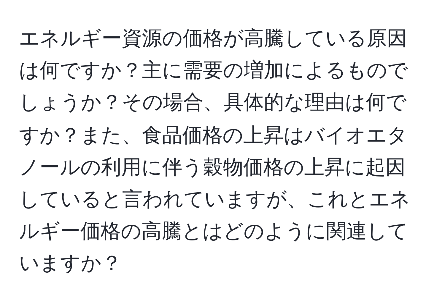 エネルギー資源の価格が高騰している原因は何ですか？主に需要の増加によるものでしょうか？その場合、具体的な理由は何ですか？また、食品価格の上昇はバイオエタノールの利用に伴う穀物価格の上昇に起因していると言われていますが、これとエネルギー価格の高騰とはどのように関連していますか？