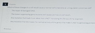 h0 aoin h 
Which of these changes in a cell would cause a normal cet to become an unregulated, cancerous self?
The repair of damaged DNA
The tumor-suppressing gene mutates and causes premature cell deach,
Any mutation that leads to an ailele that is NOT increaning the ltness of the organism.
Any mutation that decreases the normal activity of the genes that make tumor-suppressing protein
Previous