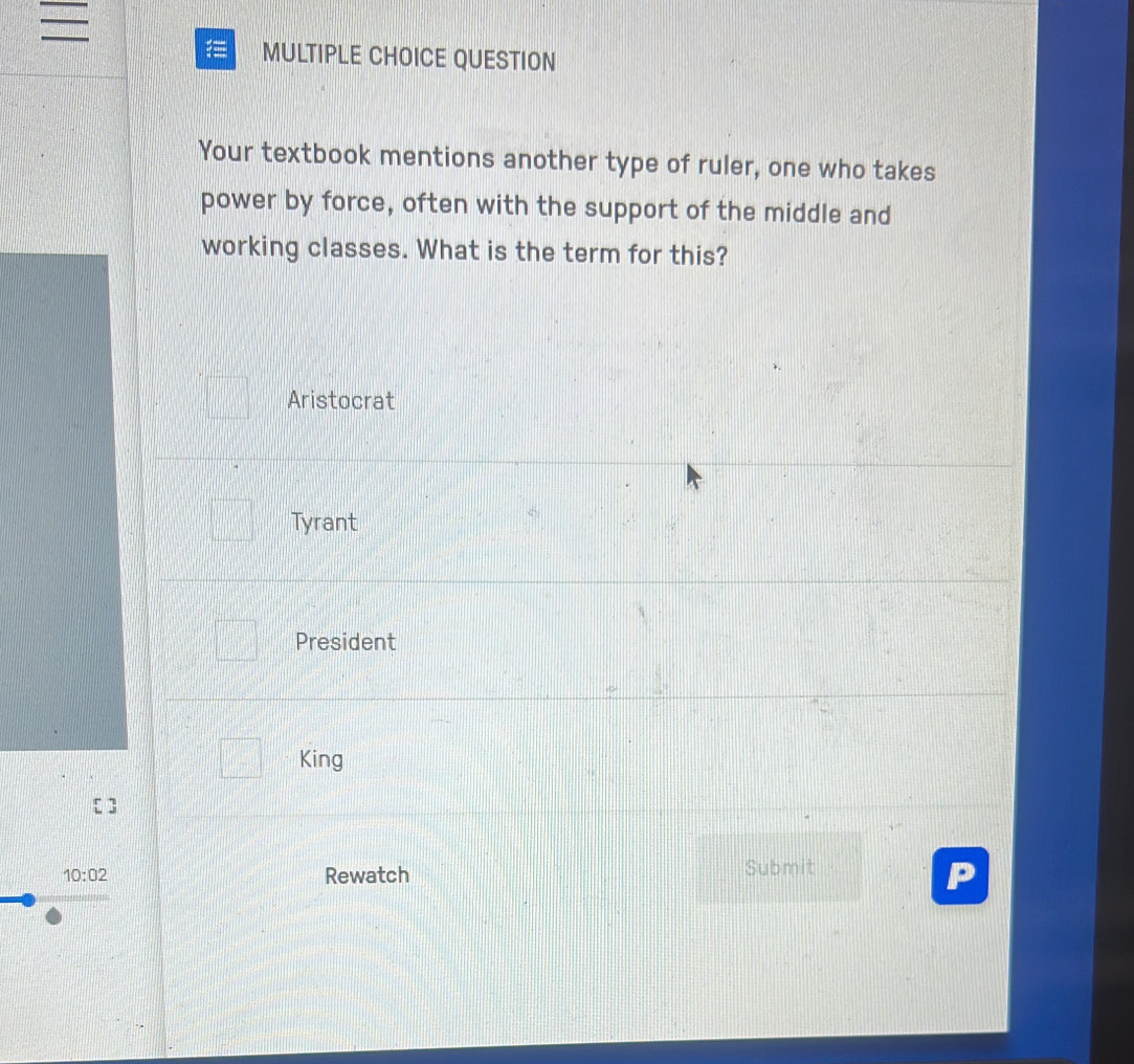 = MULTIPLE CHOICE QUESTION
Your textbook mentions another type of ruler, one who takes
power by force, often with the support of the middle and
working classes. What is the term for this?
Aristocrat
Tyrant
President
King
10:02 Rewatch Submit