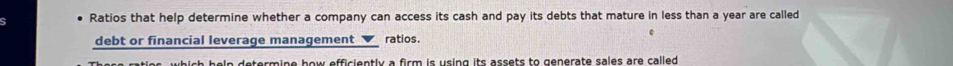 Ratios that help determine whether a company can access its cash and pay its debts that mature in less than a year are called 
debt or financial leverage management ▼ ratios. 
In determine how efficiently a firm is using its assets to generate sales are called