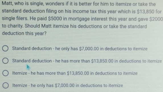 Matt, who is single, wonders if it is better for him to itemize or take the
standard deduction filing on his income tax this year which is $13,850 for
single filers. He paid $5000 in mortgage interest this year and gave $2000
to charity. Should Matt itemize his deductions or take the standard
deduction this year?
Standard deduction - he only has $7,000.00 in deductions to itemize
Standard deduction - he has more than $13,850.00 in deductions to itemize
Itemize - he has more than $13,850.00 in deductions to itemize
Itemize - he only has $7,000.00 in deductions to itemize