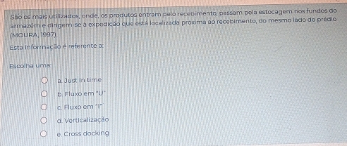 São os mais utilizados, onde, os produtos entram pelo recebimento, passam pela estocagem nos fundos do
armazém e dirigem-se à expedição que está localizada próxima ao recebimento, do mesmo lado do prédio
(MOURA, 1997).
Esta informação é referente a
Escolha uma:
a. Just in time
b. Fluxo em ''U'
c. Fluxo em "I"
d. Verticalização
e Cross docking