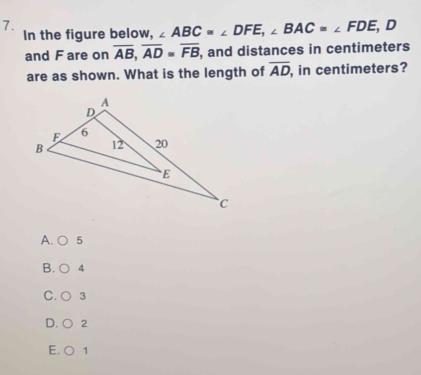 In the figure below, ∠ ABC≌ ∠ DFE, ∠ BAC≌ ∠ FDE, D
and F are on overline AB, overline AD≌ overline FB , and distances in centimeters
are as shown. What is the length of overline AD , in centimeters?
A. 5
B. 4
C. 3
D. 2
E. 0 1